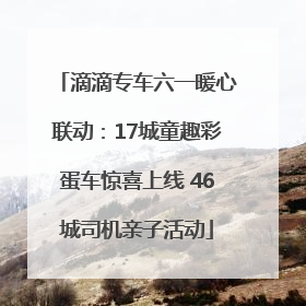 滴滴专车六一暖心联动：17城童趣彩蛋车惊喜上线 46城司机亲子活动