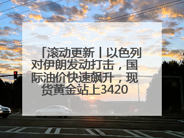 滚动更新丨以色列对伊朗发动打击，国际油价快速飙升，现货黄金站上3420美元/盎司
