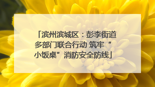 滨州滨城区：彭李街道多部门联合行动 筑牢“小饭桌”消防安全防线