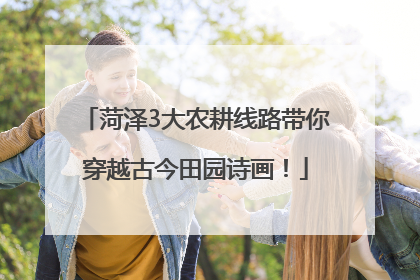 菏泽3大农耕线路带你穿越古今田园诗画！