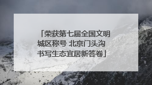 荣获第七届全国文明城区称号 北京门头沟书写生态宜居新答卷
