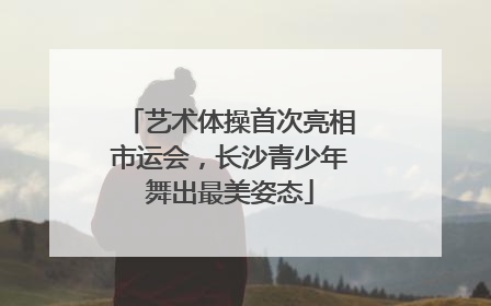 艺术体操首次亮相市运会，长沙青少年舞出最美姿态