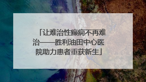 让难治性癫痫不再难治——胜利油田中心医院助力患者重获新生