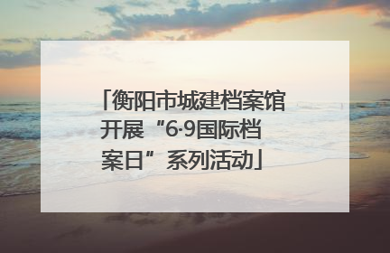 衡阳市城建档案馆开展“6·9国际档案日”系列活动