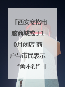 西安赛格电脑商城或于10月闭店 商户与市民表示“舍不得”