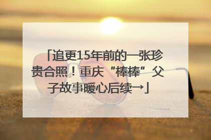 追更15年前的一张珍贵合照！重庆“棒棒”父子故事暖心后续→