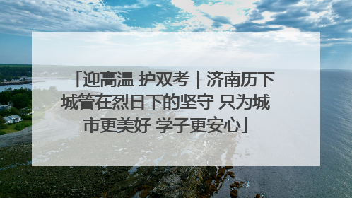 迎高温 护双考｜济南历下城管在烈日下的坚守 只为城市更美好 学子更安心