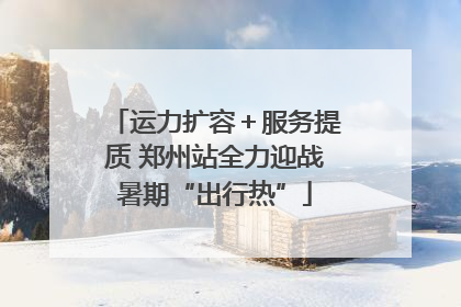 运力扩容＋服务提质 郑州站全力迎战暑期“出行热”