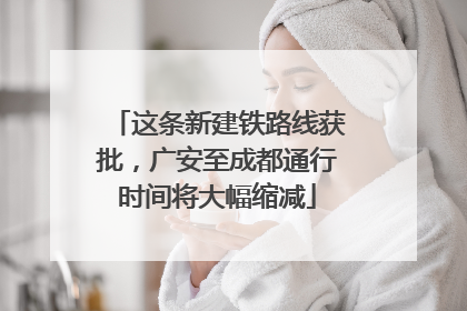 这条新建铁路线获批，广安至成都通行时间将大幅缩减