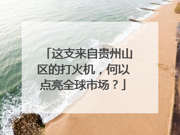 这支来自贵州山区的打火机，何以点亮全球市场？