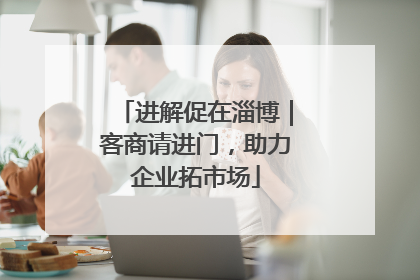 进解促在淄博｜客商请进门，助力企业拓市场