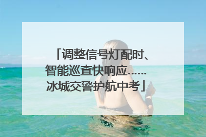 调整信号灯配时、智能巡查快响应……冰城交警护航中考