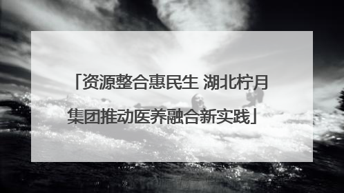 资源整合惠民生 湖北柠月集团推动医养融合新实践