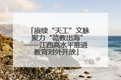 赓续“天工”文脉 聚力“赣教出海”——江西高水平推进教育对外开放