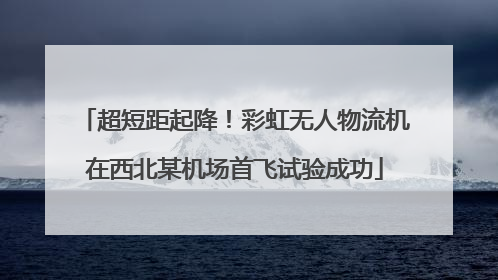 超短距起降！彩虹无人物流机在西北某机场首飞试验成功