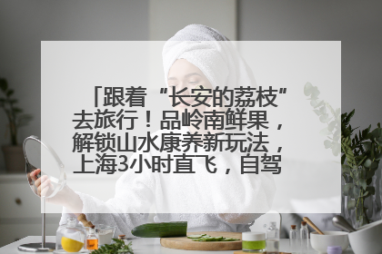 跟着“长安的荔枝”去旅行！品岭南鲜果，解锁山水康养新玩法，上海3小时直飞，自驾高速费优惠