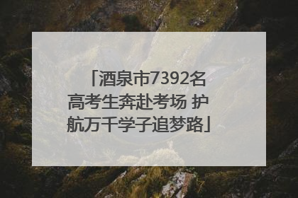 酒泉市7392名高考生奔赴考场 护航万千学子追梦路