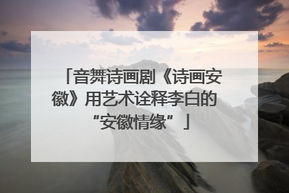 音舞诗画剧《诗画安徽》用艺术诠释李白的 “安徽情缘”
