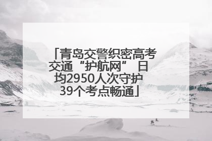 青岛交警织密高考交通“护航网” 日均2950人次守护39个考点畅通