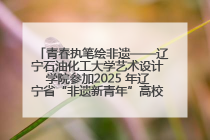 青春执笔绘非遗——辽宁石油化工大学艺术设计学院参加2025 年辽宁省“非遗新青年”高校优秀作品推荐活动