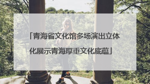 青海省文化馆多场演出立体化展示青海厚重文化底蕴