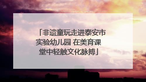 非遗童玩走进泰安市实验幼儿园 在美育课堂中轻触文化脉搏