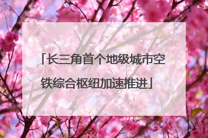 长三角首个地级城市空铁综合枢纽加速推进