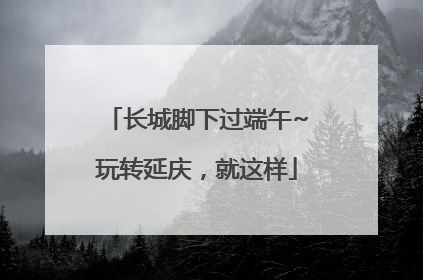 长城脚下过端午~玩转延庆，就这样