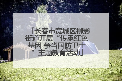 长春市宽城区柳影街道开展“传承红色基因 争当国防卫士”主题教育活动