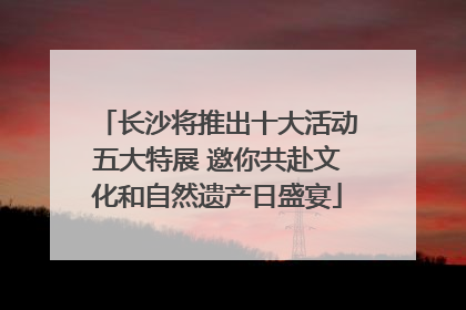 长沙将推出十大活动五大特展 邀你共赴文化和自然遗产日盛宴