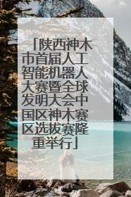 陕西神木市首届人工智能机器人大赛暨全球发明大会中国区神木赛区选拔赛隆重举行