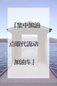 集中加油点取代流动加油车