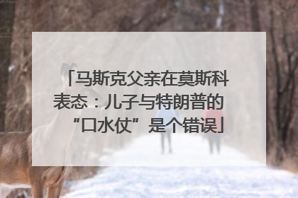 马斯克父亲在莫斯科表态：儿子与特朗普的“口水仗”是个错误