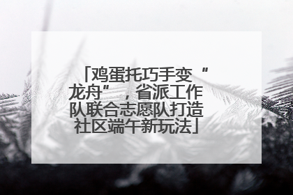 鸡蛋托巧手变“龙舟”，省派工作队联合志愿队打造社区端午新玩法
