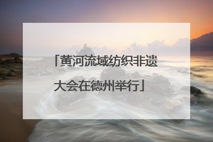 黄河流域纺织非遗大会在德州举行