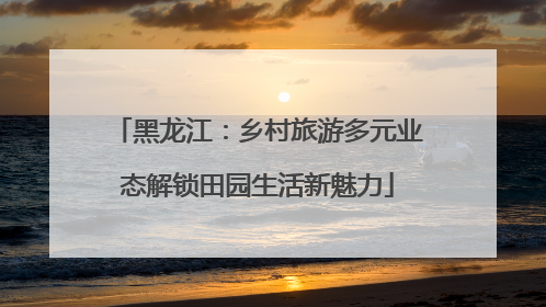 黑龙江：乡村旅游多元业态解锁田园生活新魅力