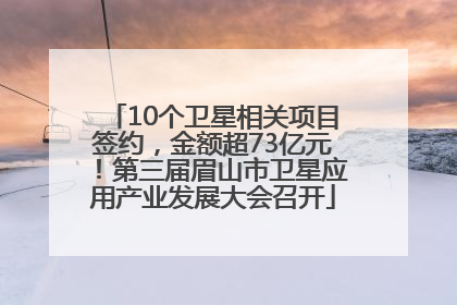 10个卫星相关项目签约，金额超73亿元！第三届眉山市卫星应用产业发展大会召开