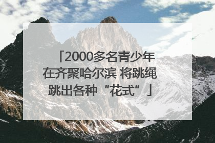 2000多名青少年在齐聚哈尔滨 将跳绳跳出各种“花式”