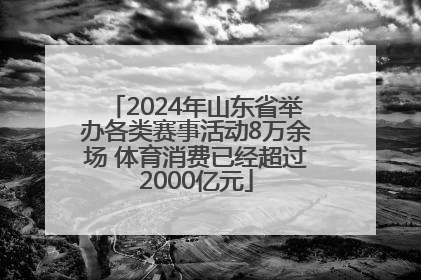 2024年山东省举办各类赛事活动8万余场 体育消费已经超过2000亿元