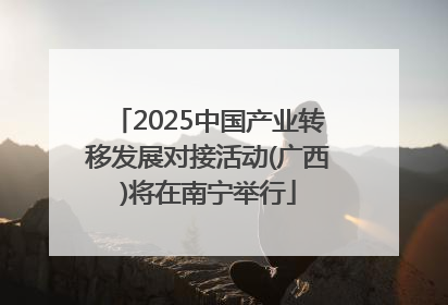 2025中国产业转移发展对接活动(广西)将在南宁举行