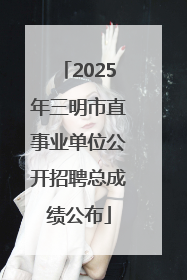 2025年三明市直事业单位公开招聘总成绩公布