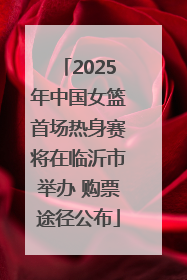 2025年中国女篮首场热身赛将在临沂市举办 购票途径公布