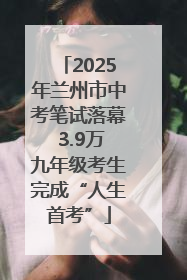 2025年兰州市中考笔试落幕 3.9万九年级考生完成“人生首考”