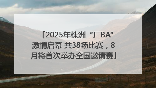 2025年株洲“厂BA”激情启幕 共38场比赛，8月将首次举办全国邀请赛