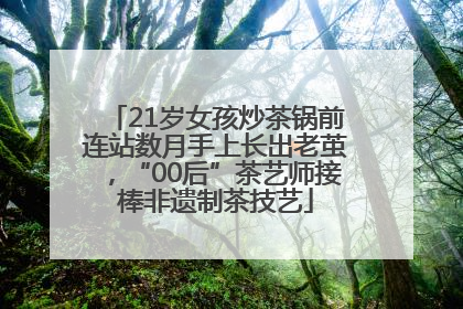 21岁女孩炒茶锅前连站数月手上长出老茧，“00后”茶艺师接棒非遗制茶技艺