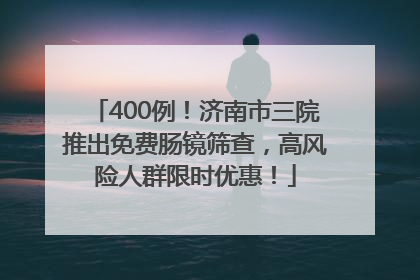 400例！济南市三院推出免费肠镜筛查，高风险人群限时优惠！