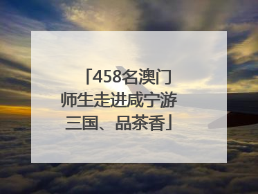 458名澳门师生走进咸宁游三国、品茶香