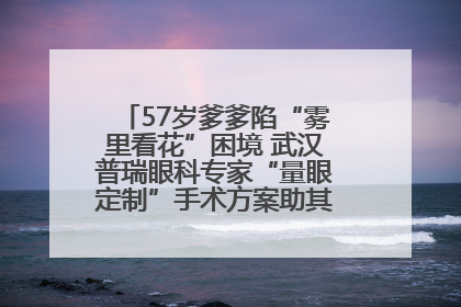 57岁爹爹陷“雾里看花”困境 武汉普瑞眼科专家“量眼定制”手术方案助其重见清晰视界
