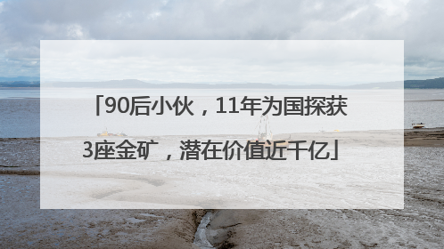 90后小伙，11年为国探获3座金矿，潜在价值近千亿